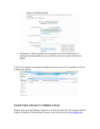 • Finalmente, si estás de acuerdo con el acuerdo de servicio de Microsoft y la
declaración de privacidad, haz clic en el botón Acepto en la parte inferior de la
página.
Y listo! Para acceder a la bandeja de entrada de tu correo, haz clic en la pestaña Correo en
la página que aparece.
PASOS PARA CREAR UN CORREO GMAIL.
Primero antes que nada debemos ingresar en la barra de dirección del programa Internet
Explorer la página de internet donde vayamos a crear nuestro correo (www.gmail.com).
 