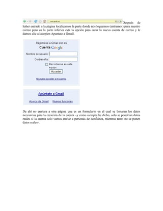 Después de
haber entrado a la página localizamos la parte donde nos loguemos (entramos) para nuestro
correo pero en la parte inferior esta la opción para crear la nueva cuenta de correo y le
damos clic al acopien Apuntate a Gmail.
De ahí no enviara a otra página que es un formulario en el cual se llenaran los datos
necesarios para la creación de la cuenta –y como siempre he dicho, solo se pondrían datos
reales si la cuenta solo vamos enviar a personas de confianza, mientras tanto no se ponen
datos reales-.
 