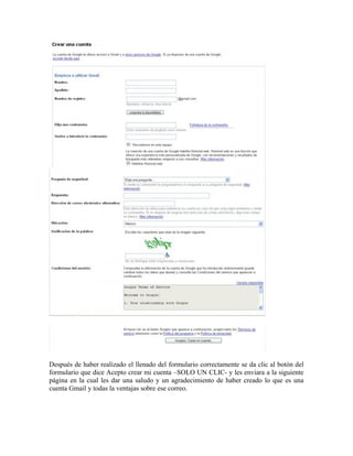 Después de haber realizado el llenado del formulario correctamente se da clic al botón del
formulario que dice Acepto crear mi cuenta –SOLO UN CLIC- y les enviara a la siguiente
página en la cual les dar una saludo y un agradecimiento de haber creado lo que es una
cuenta Gmail y todas la ventajas sobre ese correo.
 