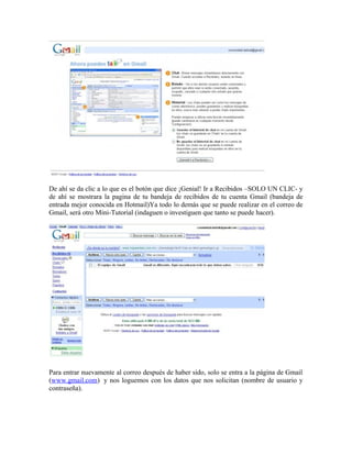 De ahí se da clic a lo que es el botón que dice ¡Genial! Ir a Recibidos –SOLO UN CLIC- y
de ahí se mostrara la pagina de tu bandeja de recibidos de tu cuenta Gmail (bandeja de
entrada mejor conocida en Hotmail)Ya todo lo demás que se puede realizar en el correo de
Gmail, será otro Mini-Tutorial (indaguen o investiguen que tanto se puede hacer).
Para entrar nuevamente al correo después de haber sido, solo se entra a la página de Gmail
(www.gmail.com) y nos loguemos con los datos que nos solicitan (nombre de usuario y
contraseña).
 