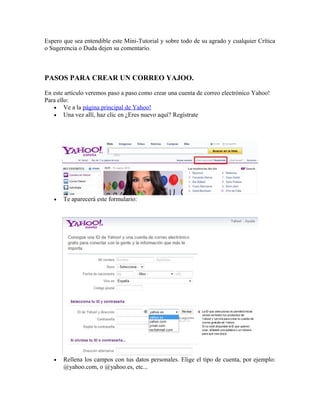 Espero que sea entendible este Mini-Tutorial y sobre todo de su agrado y cualquier Crítica
o Sugerencia o Duda dejen su comentario.
PASOS PARA CREAR UN CORREO YAJOO.
En este artículo veremos paso a paso como crear una cuenta de correo electrónico Yahoo!
Para ello:
• Ve a la página principal de Yahoo!
• Una vez allí, haz clic en ¿Eres nuevo aquí? Regístrate
• Te aparecerá este formulario:
• Rellena los campos con tus datos personales. Elige el tipo de cuenta, por ejemplo:
@yahoo.com, o @yahoo.es, etc...
 