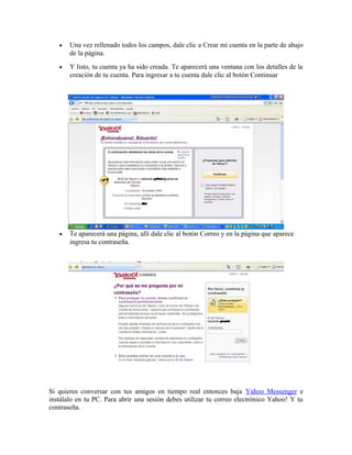 • Una vez rellenado todos los campos, dale clic a Crear mi cuenta en la parte de abajo
de la página.
• Y listo, tu cuenta ya ha sido creada. Te aparecerá una ventana con los detalles de la
creación de tu cuenta. Para ingresar a tu cuenta dale clic al botón Continuar
• Te aparecerá una página, allí dale clic al botón Correo y en la página que aparece
ingresa tu contraseña.
Si quieres conversar con tus amigos en tiempo real entonces baja Yahoo Messenger e
instálalo en tu PC. Para abrir una sesión debes utilizar tu correo electrónico Yahoo! Y tu
contraseña.
 