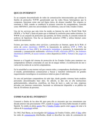 QUE ES INTERNET?
Es un conjunto descentralizado de redes de comunicación interconectadas que utilizan la
familia de protocolos TCP/IP, garantizando que las redes físicas heterogéneas que la
componen, funcionan como una red lógica única, de alcance mundial. Sus orígenes se
remontan a 1969, cuando se estableció la primera conexión de computadoras, conocida
como ARPANET, entre tres universidades en California y una en Utah, Estados Unidos.
Uno de los servicios que más éxito ha tenido en Internet ha sido la World Wide Web
(WWW, o "la Web"), hasta tal punto que es habitual la confusión entre ambos términos. La
WWW es un conjunto de protocolos que permite, de forma sencilla, la consulta remota de
archivos de hipertexto. Ésta fue un desarrollo posterior (1990) y utiliza Internet como
medio de transmisión.
Existen, por tanto, muchos otros servicios y protocolos en Internet, aparte de la Web: el
envío de correo electrónico (SMTP), la transmisión de archivos (FTP y P2P), las
conversaciones en línea (IRC), la mensajería instantánea y presencia, la transmisión de
contenido y comunicación multimedia -telefonía (VoIP), televisión (IPTV)-, los boletines
electrónicos (NNTP), el acceso remoto a otros dispositivos (SSH y Telnet) o los juegos en
línea.
Internet es el legado del sistema de protección de los Estados Unidos para mantener sus
computadoras militares conectadas en caso de un ataque militar y la destrucción de uno o
varios de los nodos de su red de computadoras.
En la actualidad es una enorme red que conecta redes y computadoras distribuidas por todo
el mundo, permitiéndonos comunicarnos y buscar y transferir información sin grandes
requerimientos tecnológicos ni económicos relativos para el individuo.
En esta red participan computadoras de todo tipo, desde grandes sistemas hasta modelos
personales descontinuados hace años. En adición, se dan cita en ella instituciones
gubernamentales, educativas, científicas, sin fines de lucro y, cada vez más, empresas
privadas con intereses comerciales, haciendo su información disponible a un público de
más de 30 millones de personas.
COMO NACIO EL INTERNET?
Comenzó a finales de los años 60, pero para ello es necesario que nos remontemos una
década anterior más precisamente 1957, cuando la Unión Soviética había lanzado el satélite
Sputnik. Se estaba en plena guerra fría y Estados Unidos quería estar seguro de estar a la
cabeza de la tecnología militar.
En 1962, Paul Baran, un investigador del Gobierno de Estados Unidos, editó el libro sobre
las redes de comunicación distribuidas, donde se describen las redes de conmutación de
 