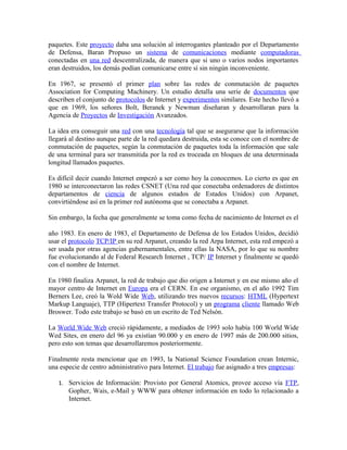 paquetes. Este proyecto daba una solución al interrogantes planteado por el Departamento
de Defensa, Baran Propuso un sistema de comunicaciones mediante computadoras
conectadas en una red descentralizada, de manera que si uno o varios nodos importantes
eran destruidos, los demás podían comunicarse entre sí sin ningún inconveniente.
En 1967, se presentó el primer plan sobre las redes de conmutación de paquetes
Association for Computing Machinery. Un estudio detalla una serie de documentos que
describen el conjunto de protocolos de Internet y experimentos similares. Este hecho llevó a
que en 1969, los señores Bolt, Beranek y Newman diseñaran y desarrollaran para la
Agencia de Proyectos de Investigación Avanzados.
La idea era conseguir una red con una tecnología tal que se asegurarse que la información
llegará al destino aunque parte de la red quedara destruida, esta se conoce con el nombre de
conmutación de paquetes, según la conmutación de paquetes toda la información que sale
de una terminal para ser transmitida por la red es troceada en bloques de una determinada
longitud llamados paquetes.
Es difícil decir cuando Internet empezó a ser como hoy la conocemos. Lo cierto es que en
1980 se interconectaron las redes CSNET (Una red que conectaba ordenadores de distintos
departamentos de ciencia de algunos estados de Estados Unidos) con Arpanet,
convirtiéndose así en la primer red autónoma que se conectaba a Arpanet.
Sin embargo, la fecha que generalmente se toma como fecha de nacimiento de Internet es el
año 1983. En enero de 1983, el Departamento de Defensa de los Estados Unidos, decidió
usar el protocolo TCP/IP en su red Arpanet, creando la red Arpa Internet, esta red empezó a
ser usada por otras agencias gubernamentales, entre ellas la NASA, por lo que su nombre
fue evolucionando al de Federal Research Internet , TCP/ IP Internet y finalmente se quedó
con el nombre de Internet.
En 1980 finaliza Arpanet, la red de trabajo que dio origen a Internet y en ese mismo año el
mayor centro de Internet en Europa era el CERN. En ese organismo, en el año 1992 Tim
Berners Lee, creó la Wold Wide Web, utilizando tres nuevos recursos: HTML (Hypertext
Markup Languaje), TTP (Hipertext Transfer Protocol) y un programa cliente llamado Web
Broswer. Todo este trabajo se basó en un escrito de Ted Nelsón.
La World Wide Web creció rápidamente, a mediados de 1993 solo había 100 World Wide
Wed Sites, en enero del 96 ya existían 90.000 y en enero de 1997 más de 200.000 sitios,
pero esto son temas que desarrollaremos posteriormente.
Finalmente resta mencionar que en 1993, la National Science Foundation crean Internic,
una especie de centro administrativo para Internet. El trabajo fue asignado a tres empresas:
1. Servicios de Información: Provisto por General Atomics, provee acceso vía FTP,
Gopher, Wais, e-Mail y WWW para obtener información en todo lo relacionado a
Internet.
 