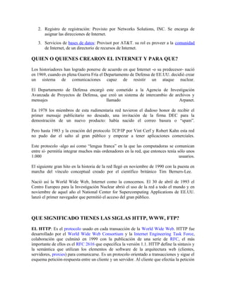 2. Registro de registración: Provisto por Networks Solutions, INC. Se encarga de
asignar las direcciones de Internet.
3. Servicios de bases de datos: Provisot por AT&T. su rol es proveer a la comunidad
de Internet, de un directorio de recursos de Internet.
QUIEN O QUIENES CREARON EL INTERNET Y PARA QUE?
Los historiadores han logrado ponerse de acuerdo en que Internet -o su predecesor- nació
en 1969, cuando en plena Guerra Fría el Departamento de Defensa de EE.UU. decidió crear
un sistema de comunicaciones capaz de resistir un ataque nuclear.
El Departamento de Defensa encargó este cometido a la Agencia de Investigación
Avanzada de Proyectos de Defensa, que creó un sistema de intercambio de archivos y
mensajes llamado Arpanet.
En 1978 los miembros de esta rudimentaria red tuvieron el dudoso honor de recibir el
primer mensaje publicitario no deseado, una invitación de la firma DEC para la
demostración de un nuevo producto: había nacido el correo basura o “spam”.
Pero hasta 1983 y la creación del protocolo TCP/IP por Vint Cerf y Robert Kahn esta red
no pudo dar el salto al gran público y empezar a tener aplicaciones comerciales.
Este protocolo -algo así como “lengua franca” en la que las computadoras se comunican
entre sí- permitía integrar muchos más ordenadores en la red, que entonces tenía sólo unos
1.000 usuarios.
El siguiente gran hito en la historia de la red llegó en noviembre de 1990 con la puesta en
marcha del vínculo conceptual creado por el científico británico Tim Berners-Lee.
Nació así la World Wide Web, Internet como la conocemos. El 30 de abril de 1993 el
Centro Europeo para la Investigación Nuclear abrió el uso de la red a todo el mundo y en
noviembre de aquel año el National Center for Supercomputing Applications de EE.UU.
lanzó el primer navegador que permitió el acceso del gran público.
QUE SIGNIFICADO TIENES LAS SIGLAS HTTP, WWW, FTP?
EL HTTP: Es el protocolo usado en cada transacción de la World Wide Web. HTTP fue
desarrollado por el World Wide Web Consortium y la Internet Engineering Task Force,
colaboración que culminó en 1999 con la publicación de una serie de RFC, el más
importante de ellos es el RFC 2616 que especifica la versión 1.1. HTTP define la sintaxis y
la semántica que utilizan los elementos de software de la arquitectura web (clientes,
servidores, proxies) para comunicarse. Es un protocolo orientado a transacciones y sigue el
esquema petición-respuesta entre un cliente y un servidor. Al cliente que efectúa la petición
 
