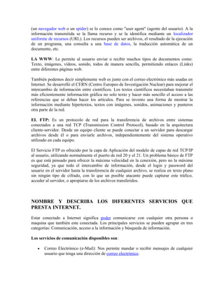 (un navegador web o un spider) se lo conoce como "user agent" (agente del usuario). A la
información transmitida se la llama recurso y se la identifica mediante un localizador
uniforme de recursos (URL). Los recursos pueden ser archivos, el resultado de la ejecución
de un programa, una consulta a una base de datos, la traducción automática de un
documento, etc.
LA WWW: Le permite al usuario enviar o recibir muchos tipos de documentos como:
Texto, imágenes, vídeos, sonido, todos de manera sencilla, permitiendo enlaces (Links)
entre diferentes páginas web.
También podemos decir simplemente web es junto con el correo electrónico más usadas en
Internet. Se desarrolló el CERN (Centro Europeo de Investigación Nuclear) para mejorar el
intercambio de información entre científicos. Los textos científicos necesitaban transmitir
más eficientemente información gráfica no solo texto y hacer más sencillo el acceso a las
referencias que se deban hacer los artículos. Para se invento una forma de mostrar la
información mediante hipertextos, textos con imágenes, sonidos, animaciones y punteros
otra parte de la red.
EL FTP: Es un protocolo de red para la transferencia de archivos entre sistemas
conectados a una red TCP (Transmission Control Protocol), basado en la arquitectura
cliente-servidor. Desde un equipo cliente se puede conectar a un servidor para descargar
archivos desde él o para enviarle archivos, independientemente del sistema operativo
utilizado en cada equipo.
El Servicio FTP es ofrecido por la capa de Aplicación del modelo de capas de red TCP/IP
al usuario, utilizando normalmente el puerto de red 20 y el 21. Un problema básico de FTP
es que está pensado para ofrecer la máxima velocidad en la conexión, pero no la máxima
seguridad, ya que todo el intercambio de información, desde el login y password del
usuario en el servidor hasta la transferencia de cualquier archivo, se realiza en texto plano
sin ningún tipo de cifrado, con lo que un posible atacante puede capturar este tráfico,
acceder al servidor, o apropiarse de los archivos transferidos.
NOMBRE Y DESCRIBA LOS DIFERENTES SERVICIOS QUE
PRESTA INTERNET.
Estar conectado a Internet significa poder comunicarse con cualquier otra persona o
maquina que también este conectada. Los principales servicios se pueden agrupar en tres
categorías: Comunicación, acceso a la información y búsqueda de información.
Los servicios de comunicación disponibles son:
• Correo Electrónico (e-Mail): Nos permite mandar o recibir mensajes de cualquier
usuario que tenga una dirección de correo electrónico.
 
