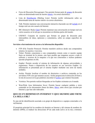 • Foros de Discusión (Newsgroups): Nos permite formar parte de grupos de discusión
sobre un determinado tema de nuestro interés, vía correo electrónico.
• Lista de Distribución (Mailing Lists): Permite recibir información sobre un
determinado tema de nuestro interés vía correo electrónico.
• Talk: Permite mantener una conversación interactiva haciendo uso del teclado en el
tiempo real con otro usuario de Internet.
• IRC (Interactiv Realy Chat): Permite mantener una conversación en tiempo real con
varios usuarios en la red que se encuentran en distintas partes del mundo.
• USENET: Conjunto de usuarios que forman un grupo de discusión para
intercambios de ideas, opiniones y comentarios, sobre un campo especifico de
interés.
Servicios o herramientas de acceso a la información disponible:
• FTP (File Transfer Protocol): Permite transferir archivos desde una computadora
remota a la nuestra o viceversa.
• Telnet: Permite conectarnos a una computadora remota como si nuestro equipo
fuera un terminal de la misma. esto hace posible que tengamos acceso a todo el
software y recursos de la maquina a la que nos conectamos e incluso podemos
ejecutar programas en ella.
• Gopher: Permite acceder al sistema de información de algunas universidades y
organismos. Ponen a disposición de los usuarios en sus servicios Gopher. La
información es presentada por el sistema Gopher mediante una serie de menús
anidados.
• Archie: Permite localizar el nombre de directorios o archivos contenido en los
servidores FTP a los que tenemos acceso. Archie proporciona la dirección (El host y
la ruta de acceso) en la que podemos encontrar el archivo que estamos buscando.
• Verónica: Nos permite realizar búsquedas en los Gopher existentes en el mundo.
• Wais/Wide Area Information Sever: Permite buscar cualquier palabra o texto
contenido en los documentos (bases de datos, libros, entre otros) que circulan por
Internet y que han sido indexados.
QUE ES UN DOMINIO EN INTERNET Y QUE SIGNIFICADO TIENE
LA SIGLA URL?
Es una red de identificación asociada a un grupo de dispositivos o equipos conectados a la
red Internet.
El propósito principal de los nombres de dominio en Internet y del sistema de nombres de
dominio (DNS), es traducir las direcciones IP de cada nodo activo en la red, a términos
 