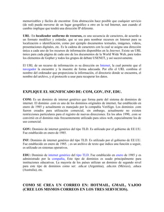 memorizables y fáciles de encontrar. Esta abstracción hace posible que cualquier servicio
(de red) pueda moverse de un lugar geográfico a otro en la red Internet, aun cuando el
cambio implique que tendrá una dirección IP diferente.
URL: En localizador uniforme de recursos, es una secuencia de caracteres, de acuerdo a
un formato modélico y estándar, que se usa para nombrar recursos en Internet para su
localización o identificación, como por ejemplo documentos textuales, imágenes, videos,
presentaciones digitales, etc. Es la cadena de caracteres con la cual se asigna una dirección
única a cada uno de los recursos de información disponibles en la Internet. Existe un URL
único para cada página de cada uno de los documentos de la World Wide Web, para todos
los elementos de Gopher y todos los grupos de debate USENET, y así sucesivamente.
El URL de un recurso de información es su dirección en Internet, la cual permite que el
navegador la encuentre y la muestre de forma adecuada. Por ello el URL combina el
nombre del ordenador que proporciona la información, el directorio donde se encuentra, el
nombre del archivo, y el protocolo a usar para recuperar los datos.
EXPLIQUE EL SIGNIFICADO DE: COM, GOV, INF, EDU.
COM: Es un dominio de internet genérico que forma parte del sistema de dominios de
internet. El dominio .com es uno de los dominios originales de internet, fue establecido en
enero de 1985 y actualmente es manejado por la compañía VeriSign. Los dominios .com
fueron creados para utilización comercial, sin embargo, actualmente no existen
restricciones particulares para el registro de nuevas direcciones. En los años 1990, .com se
convirtió en el dominio más frecuentemente utilizado para sitios web, especialmente los de
uso comercial.
GOV: Dominio de internet genérico del tipo TLD. Es utilizado por el gobierno de EE.UU.
Fue establecido en enero de 1985.
INF: Dominio de internet genérico del tipo TLD. Es utilizado por el gobierno de EE.UU.
Fue establecido en enero de 1985. ; es un archivo de texto que indica una función a seguir,
es utilizado en sistemas operativos.
EDU: Dominio de internet genérico del tipo TLD. Fue establecido en enero de 1985 y es
administrado por la compañía. Este tipo de dominios es usado principalmente para
instituciones educativas. La mayoría de los países utilizan un dominio de segundo nivel
para este tipo de dominios como ser: .edu.ar (Argentina), .edu.mx (México), .educa
(Australia), etc.
COMO SE CREA UN CORREO EN: HOTMAIL, GMAIL, YAJOO
(CREE LOS MISMOS CORREOS EN LOS TRES SERVICIOS).
 