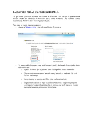 PASOS PARA CREAR UN CORREO HOTMAIL.
Lo que tienes que hacer es crear una cuenta en Windows Live ID que te permite tener
acceso a todos los servicios de Windows Live, como Windows Live Hotmail (correo
electrónico), Windows Live Messenger (chat), etc.
Para crear tu cuenta sigue estos pasos:
• Accede a Windows Live y haz clic en el botón Registrarse
• Te aparecerá la ficha para crear un Windows Live ID. Rellena la ficha con los datos
que te soliciten.
o Ingresa el correo que te gustaría tener y comprueba si está disponible
o Elige entre tener una cuenta hotmail.com y hotmail.es haciendo clic en la
flechita hacia abajo.
o Luego ingresa tu nombre, apellido, país, código postal, etc.
o Elige entre la opción de dejar un correo alternativo o elegir una pregunta
secreta para recuperar tu contraseña en caso de que la olvides y no puedas
ingresar a tu cuenta, esto es muy importante.
 