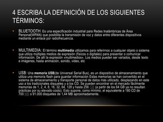 4 ESCRIBA LA DEFINICIÓN DE LOS SIGUIENTES
TÉRMINOS:
•   BLUETOOTH: Es una especificación industrial para Redes Inalámbricas de Área
    Personal(WPAN) que posibilita la transmisión de voz y datos entre diferentes dispositivos
    mediante un enlace por radiofrecuencia.


•   MULTIMEDIA: El término multimedia utilizamos para referirnos a cualquier objeto o sistema
    que utiliza múltiples medios de expresión (físicos o digitales) para presentar o comunicar
    información. De allí la expresión «multimedios». Los medios pueden ser variados, desde texto
    e imágenes, hasta animación, sonido, video, etc


•   USB: Una memoria USB(de Universal Serial Bus), es un dispositivo de almacenamiento que
    utiliza una memoria flash para guardar información Estas memorias se han convertido en el
    sistema de almacenamiento y transporte personal de datos más utilizado, desplazando en este
    uso a los tradicionales disquetes y a los CD. Se pueden encontrar en el mercado fácilmente
    memorias de 1, 2, 4, 8, 16, 32, 64, 128 y hasta 256 GB (a partir de los 64 GB ya no resultan
    prácticas por su elevado costo). Esto supone, como mínimo, el equivalente a 180 CD de
    700 MB o 91.000 disquetes de 1,44 MB aproximadamente.
 