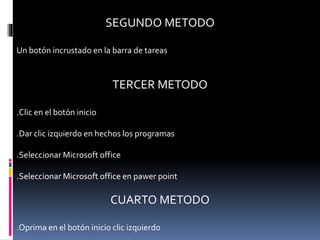 SEGUNDO METODO
Un botón incrustado en la barra de tareas
TERCER METODO
.Clic en el botón inicio
.Dar clic izquierdo en hechos los programas
.Seleccionar Microsoft office
.Seleccionar Microsoft office en pawer point
CUARTO METODO
.Oprima en el botón inicio clic izquierdo
 
