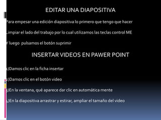 EDITAR UNA DIAPOSITIVA
Para empesar una edición diapositiva lo primero que tengo que hacer
Limpiar el lado del trabajo por lo cual utilizamos las teclas control ME
Y luego pulsamos el botón suprimir
INSERTARVIDEOS EN PAWER POINT
1)Damos clic en la ficha insertar
2)Damos clic en el botón video
3)En la ventana, qué aparece dar clic en automática mente
4)En la diapositiva arrastrar y estirar, ampliar el tamaño del video
 