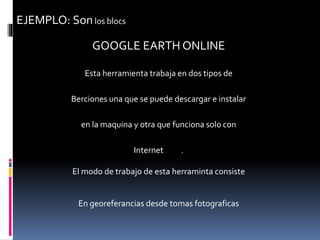 EJEMPLO: Sonlos blocs
GOOGLE EARTH ONLINE
Esta herramienta trabaja en dos tipos de
Berciones una que se puede descargar e instalar
en la maquina y otra que funciona solo con
Internet .
El modo de trabajo de esta herraminta consiste
En georeferancias desde tomas fotograficas
 