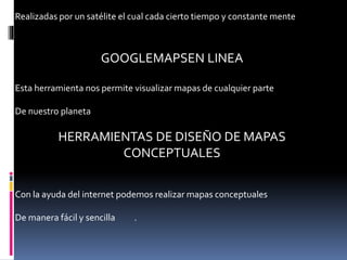 Realizadas por un satélite el cual cada cierto tiempo y constante mente
GOOGLEMAPSEN LINEA
Esta herramienta nos permite visualizar mapas de cualquier parte
De nuestro planeta
HERRAMIENTAS DE DISEÑO DE MAPAS
CONCEPTUALES
Con la ayuda del internet podemos realizar mapas conceptuales
De manera fácil y sencilla .
 