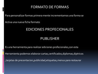 FORMATO DE FORMAS
Para personalizar formas primera mente incrementamos una forma se
Activa una nueva ficha formato
EDICIONES PROFECIONALES
PUBLISHER
Es una herramienta para realizar ediciones profecionales,con esta
Herramienta podemos elaborar:cartas,certificados,diplomas,diptricos
,tarjetas de precentacion,publicidad,etiquetas,menus para restaurar
 