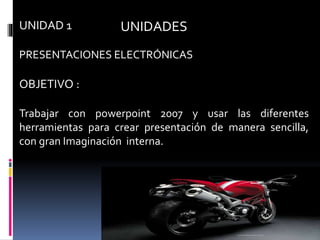 UNIDADESUNIDAD 1
PRESENTACIONES ELECTRÓNICAS
OBJETIVO :
Trabajar con powerpoint 2007 y usar las diferentes
herramientas para crear presentación de manera sencilla,
con gran Imaginación interna.
 