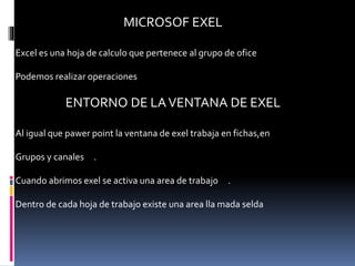 MICROSOF EXEL
Excel es una hoja de calculo que pertenece al grupo de ofice
Podemos realizar operaciones
ENTORNO DE LAVENTANA DE EXEL
Al igual que pawer point la ventana de exel trabaja en fichas,en
Grupos y canales .
Cuando abrimos exel se activa una area de trabajo .
Dentro de cada hoja de trabajo existe una area lla mada selda
 