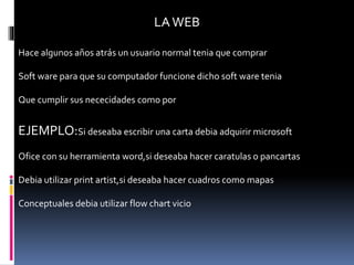 LAWEB
Hace algunos años atrás un usuario normal tenia que comprar
Soft ware para que su computador funcione dicho soft ware tenia
Que cumplir sus nececidades como por
EJEMPLO:Si deseaba escribir una carta debia adquirir microsoft
Ofice con su herramienta word,si deseaba hacer caratulas o pancartas
Debia utilizar print artist,si deseaba hacer cuadros como mapas
Conceptuales debia utilizar flow chart vicio
 