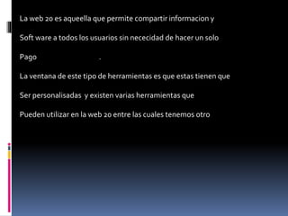 La web 20 es aqueella que permite compartir informacion y
Soft ware a todos los usuarios sin nececidad de hacer un solo
Pago .
La ventana de este tipo de herramientas es que estas tienen que
Ser personalisadas y existen varias herramientas que
Pueden utilizar en la web 20 entre las cuales tenemos otro
 