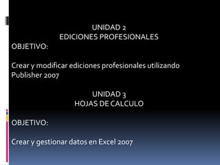 UNIDAD 2
EDICIONES PROFESIONALES
OBJETIVO:
Crear y modificar ediciones profesionales utilizando
Publisher 2007
UNIDAD 3
HOJAS DE CALCULO
OBJETIVO:
Crear y gestionar datos en Excel 2007
 
