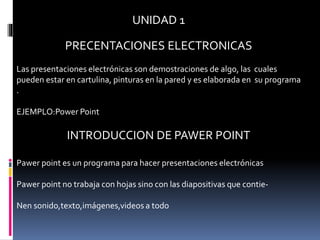 UNIDAD 1
PRECENTACIONES ELECTRONICAS
Las presentaciones electrónicas son demostraciones de algo, las cuales
pueden estar en cartulina, pinturas en la pared y es elaborada en su programa
.
EJEMPLO:Power Point
INTRODUCCION DE PAWER POINT
Pawer point es un programa para hacer presentaciones electrónicas
Pawer point no trabaja con hojas sino con las diapositivas que contie-
Nen sonido,texto,imágenes,videos a todo
 