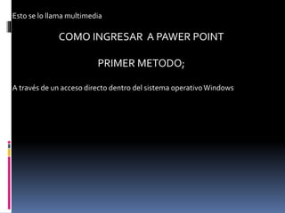 Esto se lo llama multimedia
COMO INGRESAR A PAWER POINT
PRIMER METODO;
A través de un acceso directo dentro del sistema operativoWindows
 