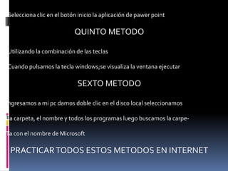 .Selecciona clic en el botón inicio la aplicación de pawer point
QUINTO METODO
.Utilizando la combinación de las teclas
.Cuando pulsamos la tecla windows;se visualiza la ventana ejecutar
SEXTO METODO
Ingresamos a mi pc damos doble clic en el disco local seleccionamos
La carpeta, el nombre y todos los programas luego buscamos la carpe-
Ta con el nombre de Microsoft
PRACTICARTODOS ESTOS METODOS EN INTERNET
 