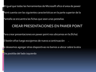 Al igual que todas las herramientas de Microsoft ofice el area de pawer
Point cuenta con las siguientes características en la parte superior de la
Pantalla se encuentra las fichas que sean unas pestañas
CREAR PRESENTACIONES EN PAWER POINT
Para crear presentaciones en pawer point nos ubicamos en la (ficha)
El botón ofice luego escojemos de nuevo a continuación .
Si deseamos agregar otras diapositivas no bamos a ubicar sobre la otra
Dia positiba del lado izquierdo
 