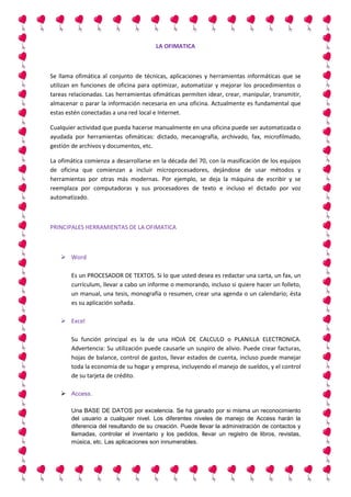 LA OFIMATICA

Se llama ofimática al conjunto de técnicas, aplicaciones y herramientas informáticas que se
utilizan en funciones de oficina para optimizar, automatizar y mejorar los procedimientos o
tareas relacionadas. Las herramientas ofimáticas permiten idear, crear, manipular, transmitir,
almacenar o parar la información necesaria en una oficina. Actualmente es fundamental que
estas estén conectadas a una red local e Internet.
Cualquier actividad que pueda hacerse manualmente en una oficina puede ser automatizada o
ayudada por herramientas ofimáticas: dictado, mecanografía, archivado, fax, microfilmado,
gestión de archivos y documentos, etc.
La ofimática comienza a desarrollarse en la década del 70, con la masificación de los equipos
de oficina que comienzan a incluir microprocesadores, dejándose de usar métodos y
herramientas por otras más modernas. Por ejemplo, se deja la máquina de escribir y se
reemplaza por computadoras y sus procesadores de texto e incluso el dictado por voz
automatizado.

PRINCIPALES HERRAMIENTAS DE LA OFIMATICA

 Word
Es un PROCESADOR DE TEXTOS. Si lo que usted desea es redactar una carta, un fax, un
currículum, llevar a cabo un informe o memorando, incluso si quiere hacer un folleto,
un manual, una tesis, monografía o resumen, crear una agenda o un calendario; ésta
es su aplicación soñada.
 Excel
Su función principal es la de una HOJA DE CALCULO o PLANILLA ELECTRONICA.
Advertencia: Su utilización puede causarle un suspiro de alivio. Puede crear facturas,
hojas de balance, control de gastos, llevar estados de cuenta, incluso puede manejar
toda la economía de su hogar y empresa, incluyendo el manejo de sueldos, y el control
de su tarjeta de crédito.
 Access.
Una BASE DE DATOS por excelencia. Se ha ganado por si misma un reconocimiento
del usuario a cualquier nivel. Los diferentes niveles de manejo de Access harán la
diferencia del resultando de su creación. Puede llevar la administración de contactos y
llamadas, controlar el inventario y los pedidos, llevar un registro de libros, revistas,
música, etc. Las aplicaciones son innumerables.

 