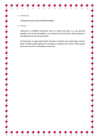  PowerPoint.
Utilidad ideal para realizar PRESENTACIONES.
 Outlook.
Administra su CORREO electrónico. Pero va mucho más allá…si es una persona
ocupada, con muchas actividades, o se contacta con mucha gente, dará las gracias a
esta aplicación en más de una ocasión.
Permite hacer un seguimiento de los mensajes y contactos que usted tenga, reciba o
envíe. También puede organizar los mensajes en carpetas, por colores o vistas, puede
seleccionar el correo no deseado y mucho más.

 