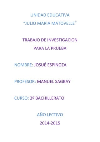 UNIDAD EDUCATIVA
“JULIO MARIA MATOVELLE”
TRABAJO DE INVESTIGACION
PARA LA PRUEBA
NOMBRE: JOSUÉ ESPINOZA
PROFESOR: MANUEL SAGBAY
CURSO: 3º BACHILLERATO
AÑO LECTIVO
2014-2015
 