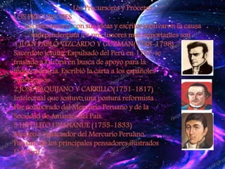 Los Precursores y Próceres
LOS PRECURSORES
Los precursores con sus ideas y escritos motivaron la causa
independentista los precursores mas importantes son :
1.JUAN PABLO VIZCARDO Y GUZMAN(1748-1798)
Sacerdote jesuita. Expulsado del Perú en 1767, se
traslado a Europa en busca de apoyo para la
independencia. Escribió la carta a los españoles
Americanos
2.JOSE BAQUIJANO Y CARRILLO(1751-1817)
Intelectual que sostuvo una postura reformista .
Fue colaborado del Mercurio Peruano y de la
Sociedad de Amantes del País.
3.HIPOLITO UNANANUE (1755-1833)
Medico y redactador del Mercurio Peruano.
Fue uno de los principales pensadores ilustrados
Del Perú.
 