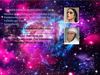 Heroína ayacuchana que comunicaba a los
Patriotas los avances de los realistas. Fue
Fusilada por negarse a delatar a sus
compañeros.
Humilde pescador chorrillano que
trasladaba a nada cartas .Con información
para los patriotas .Murió fusilado.
3.MARIA PARADO DE BELLIDO(1777-1822)
4.JOSE OLAYA BALANDRA (1782-1823)
 