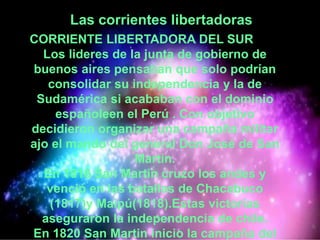 Las corrientes libertadoras
CORRIENTE LIBERTADORA DEL SUR
Los lideres de la junta de gobierno de
buenos aires pensaban que solo podrían
consolidar su independencia y la de
Sudamérica si acababan con el dominio
españoleen el Perú . Con objetivo
decidieron organizar una campaña militar
ajo el mando del general Don José de San
Martin.
En 1816 San Martin cruzo los andes y
venció en las batallas de Chacabuco
(1817)y Maipú(1818).Estas victorias
aseguraron la independencia de chile.
En 1820 San Martin inicio la campaña del
 