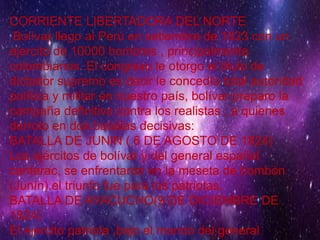 CORRIENTE LIBERTADORA DEL NORTE
Bolívar llego al Perú en setiembre de 1823 con un
ejercito de 10000 hombres , principalmente
colombianos .El congreso le otorgo el titulo de
dictador supremo es decir le concedía total autoridad
política y militar en nuestro país, bolívar preparo la
campaña definitiva contra los realistas , a quienes
derroto en dos batallas decisivas:
BATALLA DE JUNIN ( 6 DE AGOSTO DE 1824)
Los ejércitos de bolívar y del general español
canterac, se enfrentaron en la meseta de bombón
(Junín).el triunfo fue para los patriotas.
BATALLA DE AYACUCHO(9 DE DICIEMBRE DE
1824)
El ejercito patriota ,bajo el mando del general
 