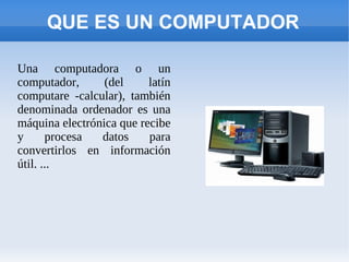 QUE ES UN COMPUTADOR

Una computadora o un
computador,      (del     latín
computare -calcular), también
denominada ordenador es una
máquina electrónica que recibe
y      procesa  datos     para
convertirlos en información
útil. ...
 
