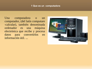 1 Que es un computadora




Una      computadora     o    un
computador, (del latín computare
-calcular), también denominada
ordenador es una máquina
electrónica que recibe y procesa
datos para convertirlos en
información útil. ...
 