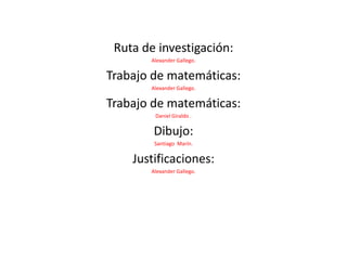 Ruta de investigación: Alexander Gallego. Trabajo de matemáticas: Alexander Gallego. Trabajo de matemáticas: Daniel Giraldo . Dibujo: Santiago  Marín. Justificaciones: Alexander Gallego. 