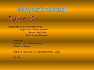 Proyecto textual Equipo:  5 Integrantes:Estiben Jimenez Gomez Jorge Mario Gomez Quintero Andres Julian Florez David Estiven Jaramillo  Grado: 9E Profesor: Jairo Vicente Miranda  Alba Ines Giraldo Institucio Educativa Tco  Industrial Simona Duque  Año:2011 