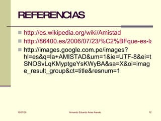 REFERENCIAS
 http://es.wikipedia.org/wiki/Amistad
 http://86400.es/2006/07/23/%C2%BFque-es-la-am
 http://images.google.com.pe/images?
     hl=es&q=la+AMISTAD&um=1&ie=UTF-8&ei=t
     SNOSvLqKMyptgeYsKWyBA&sa=X&oi=imag
     e_result_group&ct=title&resnum=1




10/07/09          Armando Eduardo Arias Arevalo   12
 