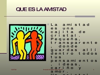QUE ES LA AMISTAD

                      L a               a      mi    s t a d
                          e s            u      n a
                          c a j          i      t a     d e
                          c r i          s      t a   l .
                          P e q          u      e ñ   a ,
                          t r a          n      s p   a r e n t e
                          ,            d o      n d   e
                          g u a          r      d a   s   a l l í
                          d e n          t      r o     t o d o s
                          t u s
                          p e n s               a mi e n t o s
                          ,            i d      e a s ,
10/07/09
                          c a r i
                Armando Eduardo Arias Arevalo
                                                ñ o   y     2
                          a mo r                .
 