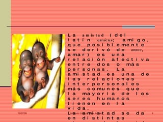 L a        a m is t a d           ( d e l
           l a t í n                amicus ;      a mi g o ,
           q u e          p o s i b l e me n t e
           s e        d e r i v ó               d e    amore,
           a ma r )                 e s       u n a
           r e l a c i ó n                    a f e c t i v a
           e n t r e                d o s       o    má s
           p e r s o n a s .                    L a
           a mi s t a d                    e s    u n a     d e
           l a s          r e l a c i o n e s
           i n t e r p e r s o n a l e s
           má s           c o mu n e s               q u e
           l a        ma y o r í a                d e    l o s
           s e r e s                h u ma n o s
           t i e n e n                   e n    l a
           v i d a .
10/07/09   LArmando Eduardo Arias Arevalot a d
              a       a mi s                      s e    d a      6

           e n        d i s t i n t a s
 