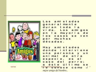 L   a   s   a mi s t               a d e s
             g   e   n e r a l me               n t e
             d   u   r a n   t o d              a   l a
             v   i   d a .   L o s                a mi g o s
             e   n     l a   ma y               o r í a   d e
             l   o   s   c a s o s                s e   v e n
             p   o   r   mu c h a               s
             d   é   c a d a s .

             Ha y              a mi s t         a d e s
             d o n d e                  i n t   e r v i e   n e
             u n a             p e r s o        n a   y     u n
             a n i ma l                   d e     o t r a
             e s p e c i e ,                    e s   e l
             c a s o               d e l        p e r r o   ;
             a       é s t e              ú l   t i mo      s e
10/07/09
             l e         c o n o c e
           Armando Eduardo Arias Arevalo
                                                  c o mo      el   7

             mejor amigo del hombre.
 