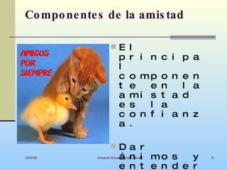 Co mpo ne nte s de la amis tad

                     E l
                          p      r i n c i p a
                          l
                          c      o mp        o n e n
                          t      e   e       n   l a
                          a      mi s        t a d
                          e      s   l       a
                          c      o n f       i a n z
                          a      .

                     Da r
10/07/09                  á n i mo s    y
             Armando Eduardo Arias Arevalo             8


                          e n t e n d e r
 