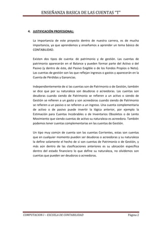 ENSEÑANZA BASICA DE LAS CUENTAS “T”
COMPUTACION I – ESCUELA DE CONTABILIDAD Página 2
4. JUSTIFICACIÓN PROFESIONAL:
La importancia de este proyecto dentro de nuestra carrera, es de mucha
importancia, ya que aprendemos y enseñamos a aprender un tema básico de
CONTABILIDAD.
Existen dos tipos de cuenta: de patrimonio y de gestión. Las cuentas de
patrimonio aparecerán en el Balance y pueden formar parte del Activo o del
Pasivo (y dentro de éste, del Pasivo Exigible o de los Fondos Propios o Neto).
Las cuentas de gestión son las que reflejan ingresos o gastos y aparecerán en la
Cuenta de Pérdidas y Ganancias.
Independientemente de si las cuentas son de Patrimonio o de Gestión, también
se dice que por su naturaleza son deudoras o acreedoras. Las cuentas son
deudoras cuando siendo de Patrimonio se refieren a un activo o siendo de
Gestión se refieren a un gasto y son acreedoras cuando siendo de Patrimonio
se refieren a un pasivo o se refieren a un ingreso. Una cuenta complementaria
de activo o de pasivo puede invertir la lógica anterior, por ejemplo la
Estimación para Cuentas Incobrables o de Inventarios Obsoletos o de Lento
Movimiento que siendo cuentas de activo su naturaleza es acreedora. También
podemos tener cuentas complementarias en las cuentas de Gestión.
Un tipo muy común de cuenta son las cuentas Corrientes, estas son cuentas
que en cualquier momento pueden ser deudoras o acreedoras y su naturaleza
la define solamente el hecho de si son cuentas de Patrimonio o de Gestión, y
más aún dentro de las clasificaciones anteriores es su ubicación específica
dentro del estado financiero lo que define su naturaleza, no olvidemos son
cuentas que pueden ser deudoras o acreedoras.
 