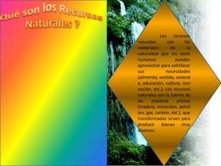Los    recursos
naturales       son       los
materiales        de       la
naturaleza que los seres
humanos             pueden
aprovechar para satisfacer
sus            necesidades
(alimento, vestido, viviend
a, educación, cultura, recr
eación, etc.). Los recursos
naturales son la fuente de
las    materias      primas
(madera, minerales, petró
leo, gas, carbón, etc.), que
transformadas sirven para
producir bienes muy
diversos.
 