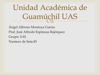 Unidad Académica de
Guamúchil UAS

Ángel Alfonso Montoya García
Prof. José Alfredo Espinoza Bojórquez
Grupo: 2-01
Numero de lista:45

 