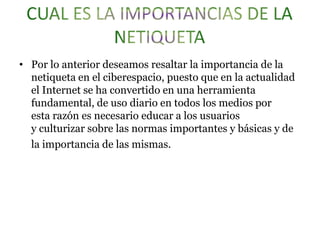 • Por lo anterior deseamos resaltar la importancia de la
netiqueta en el ciberespacio, puesto que en la actualidad
el Internet se ha convertido en una herramienta
fundamental, de uso diario en todos los medios por
esta razón es necesario educar a los usuarios
y culturizar sobre las normas importantes y básicas y de
la importancia de las mismas.
 