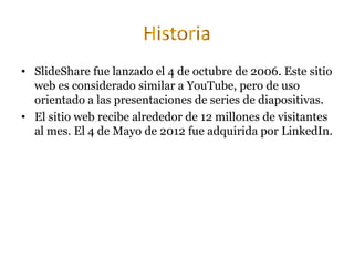 • SlideShare fue lanzado el 4 de octubre de 2006. Este sitio
web es considerado similar a YouTube, pero de uso
orientado a las presentaciones de series de diapositivas.
• El sitio web recibe alrededor de 12 millones de visitantes
al mes. El 4 de Mayo de 2012 fue adquirida por LinkedIn.
 