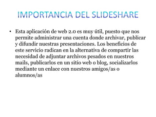 • Esta aplicación de web 2.0 es muy útil, puesto que nos
permite administrar una cuenta donde archivar, publicar
y difundir nuestras presentaciones. Los beneficios de
este servicio radican en la alternativa de compartir las
necesidad de adjuntar archivos pesados en nuestros
mails, publicarlos en un sitio web o blog, socializarlos
mediante un enlace con nuestros amigos/as o
alumnos/as
 